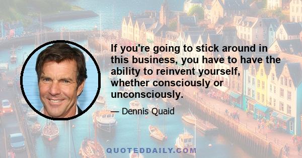 If you're going to stick around in this business, you have to have the ability to reinvent yourself, whether consciously or unconsciously.