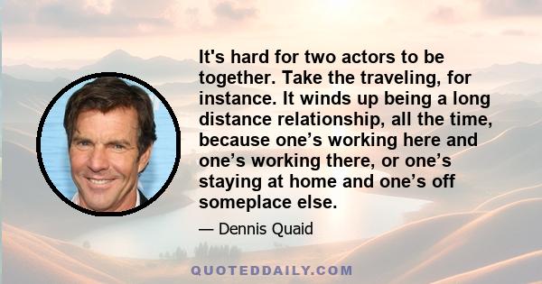 It's hard for two actors to be together. Take the traveling, for instance. It winds up being a long distance relationship, all the time, because one’s working here and one’s working there, or one’s staying at home and