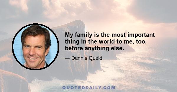 My family is the most important thing in the world to me, too, before anything else.