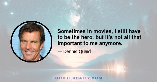 Sometimes in movies, I still have to be the hero, but it's not all that important to me anymore.