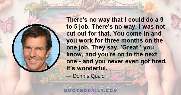 There's no way that I could do a 9 to 5 job. There's no way. I was not cut out for that. You come in and you work for three months on the one job. They say, 'Great,' you know, and you're on to the next one - and you