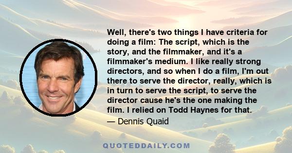 Well, there's two things I have criteria for doing a film: The script, which is the story, and the filmmaker, and it's a filmmaker's medium. I like really strong directors, and so when I do a film, I'm out there to