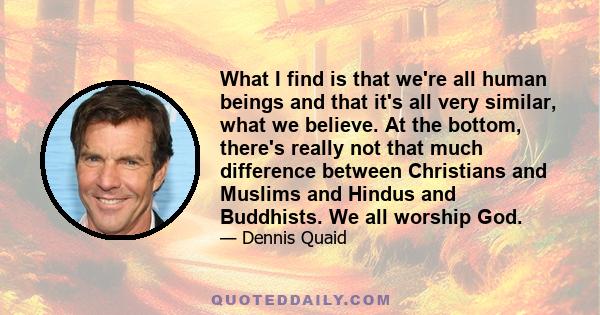 What I find is that we're all human beings and that it's all very similar, what we believe. At the bottom, there's really not that much difference between Christians and Muslims and Hindus and Buddhists. We all worship