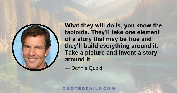 What they will do is, you know the tabloids. They'll take one element of a story that may be true and they'll build everything around it. Take a picture and invent a story around it.