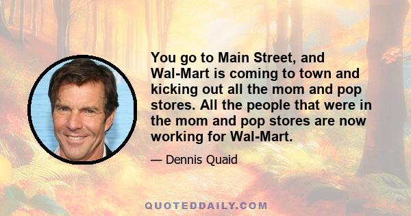 You go to Main Street, and Wal-Mart is coming to town and kicking out all the mom and pop stores. All the people that were in the mom and pop stores are now working for Wal-Mart.