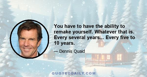 You have to have the ability to remake yourself. Whatever that is. Every several years... Every five to 10 years.