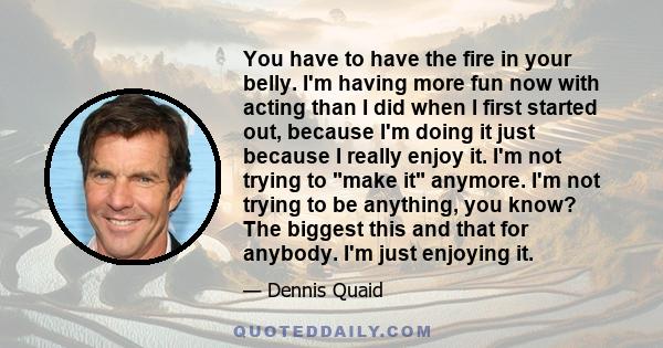 You have to have the fire in your belly. I'm having more fun now with acting than I did when I first started out, because I'm doing it just because I really enjoy it. I'm not trying to make it anymore. I'm not trying to 