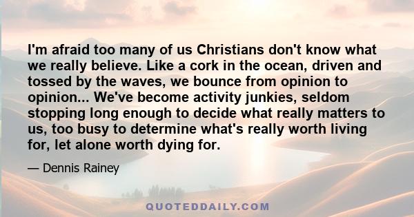 I'm afraid too many of us Christians don't know what we really believe. Like a cork in the ocean, driven and tossed by the waves, we bounce from opinion to opinion... We've become activity junkies, seldom stopping long