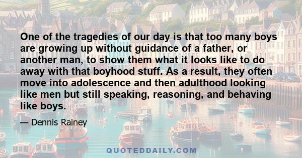 One of the tragedies of our day is that too many boys are growing up without guidance of a father, or another man, to show them what it looks like to do away with that boyhood stuff. As a result, they often move into