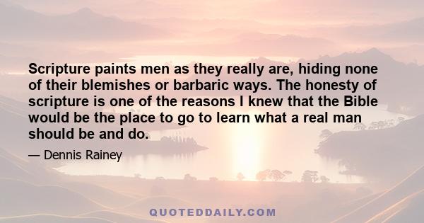 Scripture paints men as they really are, hiding none of their blemishes or barbaric ways. The honesty of scripture is one of the reasons I knew that the Bible would be the place to go to learn what a real man should be