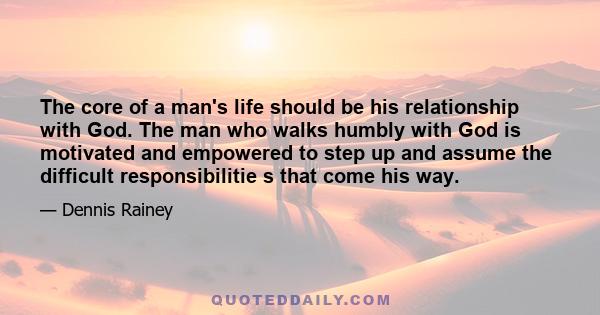 The core of a man's life should be his relationship with God. The man who walks humbly with God is motivated and empowered to step up and assume the difficult responsibilitie s that come his way.