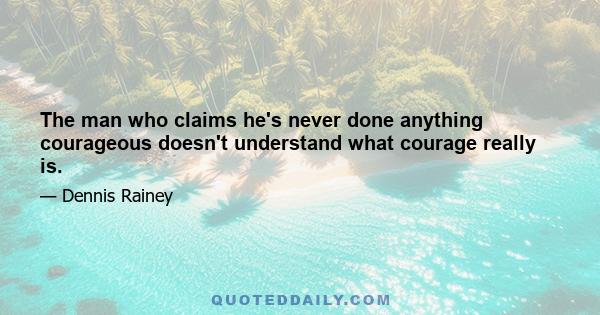 The man who claims he's never done anything courageous doesn't understand what courage really is.