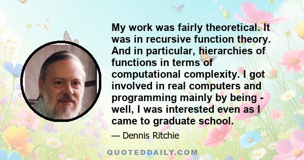 My work was fairly theoretical. It was in recursive function theory. And in particular, hierarchies of functions in terms of computational complexity. I got involved in real computers and programming mainly by being -