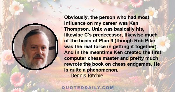 Obviously, the person who had most influence on my career was Ken Thompson. Unix was basically his, likewise C's predecessor, likewise much of the basis of Plan 9 (though Rob Pike was the real force in getting it