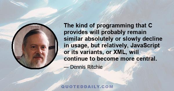 The kind of programming that C provides will probably remain similar absolutely or slowly decline in usage, but relatively, JavaScript or its variants, or XML, will continue to become more central.