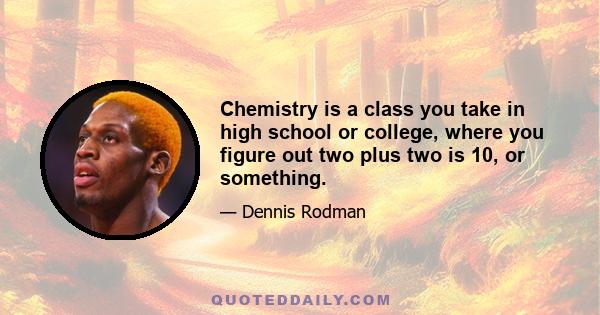 Chemistry is a class you take in high school or college, where you figure out two plus two is 10, or something.