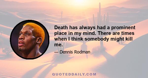 Death has always had a prominent place in my mind. There are times when I think somebody might kill me.