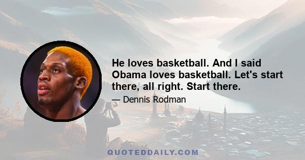 He loves basketball. And I said Obama loves basketball. Let's start there, all right. Start there.