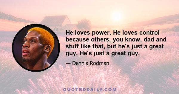 He loves power. He loves control because others, you know, dad and stuff like that, but he's just a great guy. He's just a great guy.