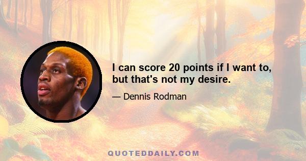 I can score 20 points if I want to, but that's not my desire.