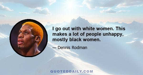 I go out with white women. This makes a lot of people unhappy, mostly black women.