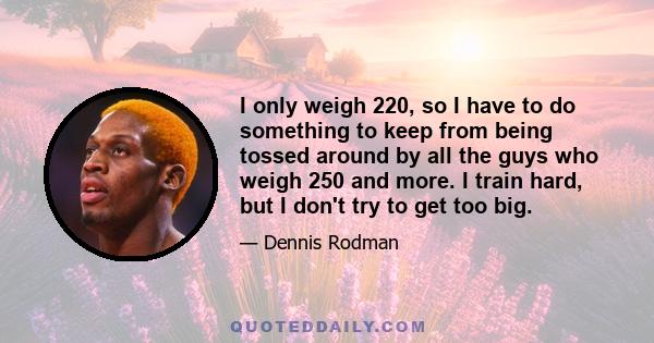 I only weigh 220, so I have to do something to keep from being tossed around by all the guys who weigh 250 and more. I train hard, but I don't try to get too big.