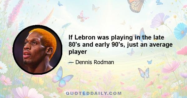 If Lebron was playing in the late 80's and early 90's, just an average player