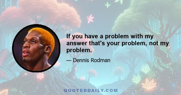 If you have a problem with my answer that's your problem, not my problem.