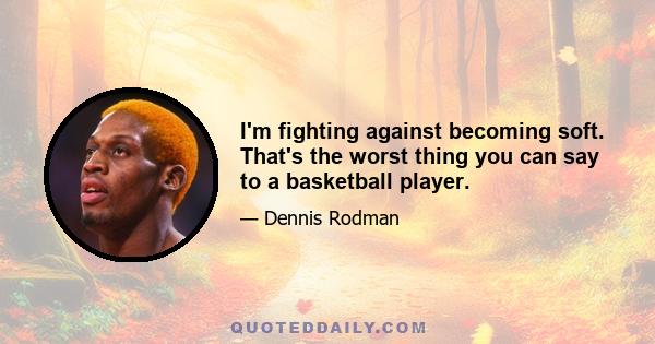 I'm fighting against becoming soft. That's the worst thing you can say to a basketball player.