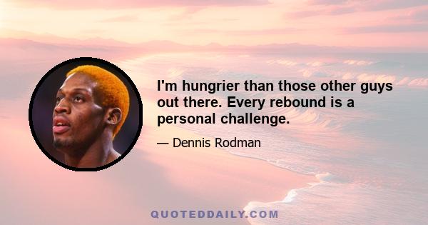 I'm hungrier than those other guys out there. Every rebound is a personal challenge.