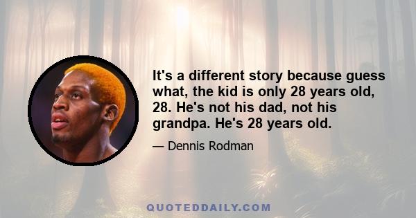 It's a different story because guess what, the kid is only 28 years old, 28. He's not his dad, not his grandpa. He's 28 years old.