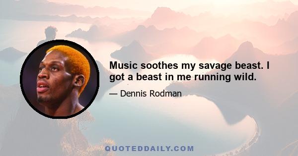 Music soothes my savage beast. I got a beast in me running wild.