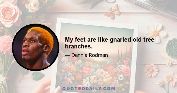 My feet are like gnarled old tree branches.