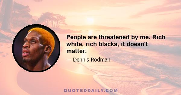 People are threatened by me. Rich white, rich blacks, it doesn't matter.