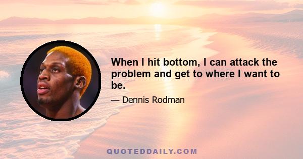 When I hit bottom, I can attack the problem and get to where I want to be.