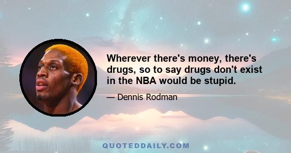 Wherever there's money, there's drugs, so to say drugs don't exist in the NBA would be stupid.