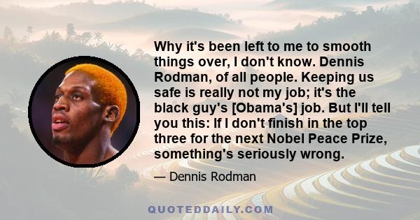 Why it's been left to me to smooth things over, I don't know. Dennis Rodman, of all people. Keeping us safe is really not my job; it's the black guy's [Obama's] job. But I'll tell you this: If I don't finish in the top