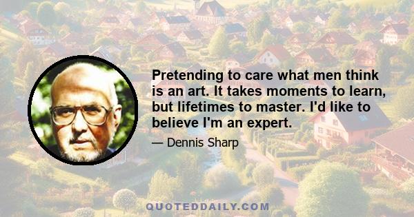 Pretending to care what men think is an art. It takes moments to learn, but lifetimes to master. I'd like to believe I'm an expert.