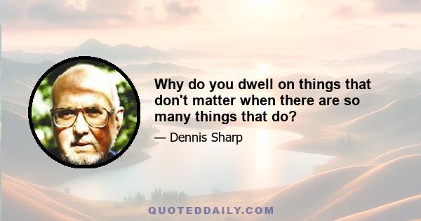 Why do you dwell on things that don't matter when there are so many things that do?