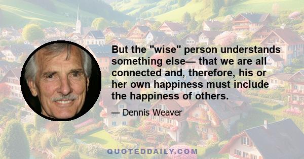 But the wise person understands something else— that we are all connected and, therefore, his or her own happiness must include the happiness of others.