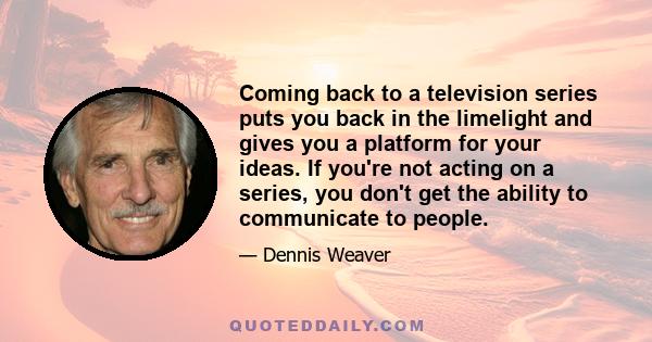 Coming back to a television series puts you back in the limelight and gives you a platform for your ideas. If you're not acting on a series, you don't get the ability to communicate to people.