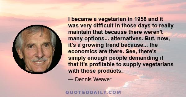 I became a vegetarian in 1958 and it was very difficult in those days to really maintain that because there weren't many options... alternatives. But, now, it's a growing trend because... the economics are there. See,