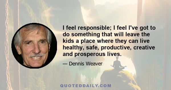 I feel responsible; I feel I've got to do something that will leave the kids a place where they can live healthy, safe, productive, creative and prosperous lives.