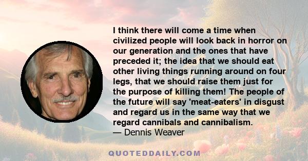 I think there will come a time when civilized people will look back in horror on our generation and the ones that have preceded it; the idea that we should eat other living things running around on four legs, that we