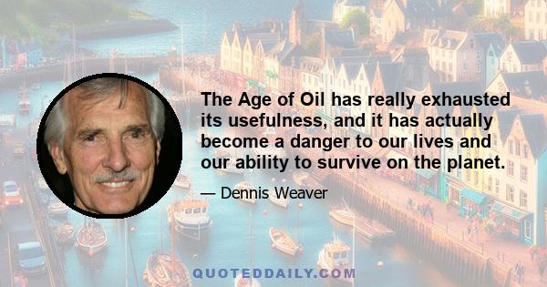 The Age of Oil has really exhausted its usefulness, and it has actually become a danger to our lives and our ability to survive on the planet.