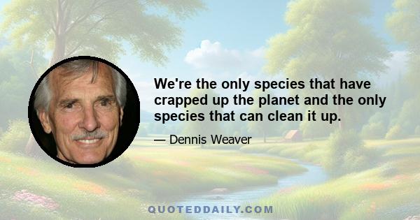 We're the only species that have crapped up the planet and the only species that can clean it up.