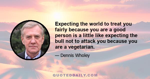 Expecting the world to treat you fairly because you are a good person is a little like expecting the bull not to attack you because you are a vegetarian.