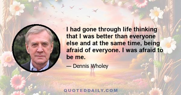 I had gone through life thinking that I was better than everyone else and at the same time, being afraid of everyone. I was afraid to be me.