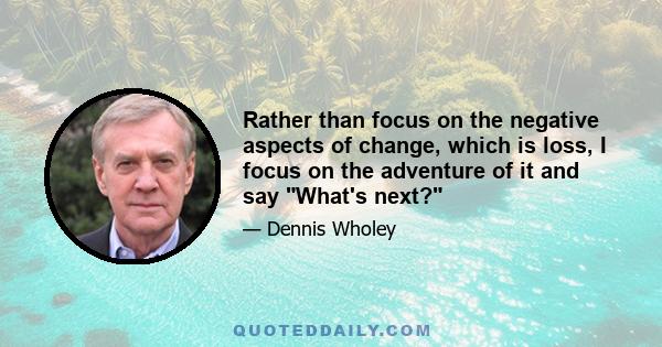 Rather than focus on the negative aspects of change, which is loss, I focus on the adventure of it and say What's next?