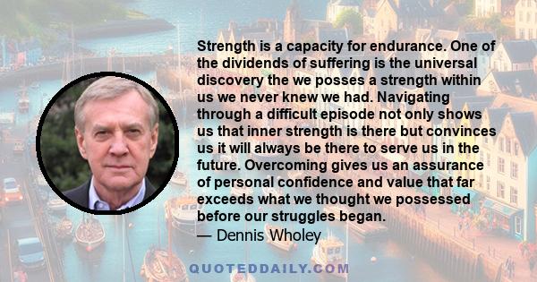 Strength is a capacity for endurance. One of the dividends of suffering is the universal discovery the we posses a strength within us we never knew we had. Navigating through a difficult episode not only shows us that